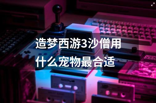 造梦西游3沙僧用什么宠物最合适-第1张-游戏信息-龙启网