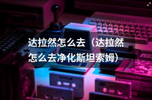 达拉然怎么去(达拉然怎么去净化斯坦索姆)-第1张-游戏信息-龙启网