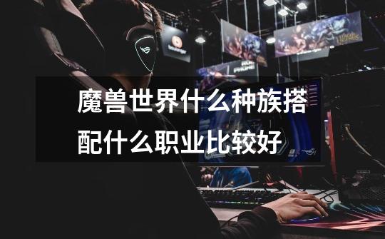 魔兽世界什么种族搭配什么职业比较好-第1张-游戏信息-龙启网