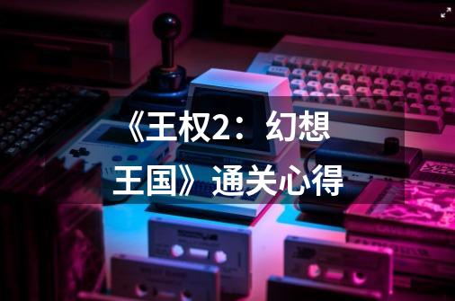 《王权2:幻想王国》通关心得-第1张-游戏信息-龙启网