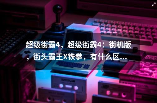 超级街霸4，超级街霸4：街机版，街头霸王X铁拳，有什么区别，还有终极街霸什么时候上市-第1张-游戏信息-龙启网