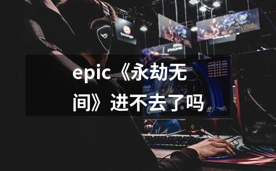 epic《永劫无间》进不去了吗-第1张-游戏信息-龙启网