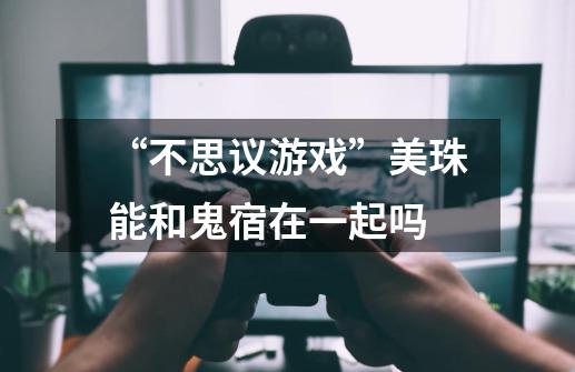 “不思议游戏”美珠能和鬼宿在一起吗-第1张-游戏信息-龙启网
