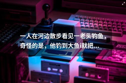 一人在河边散步看见一老头钓鱼，奇怪的是，他钓到大鱼i就把放了，小鱼才放在鱼篓里，来人问他！为什么这-第1张-游戏信息-龙启网