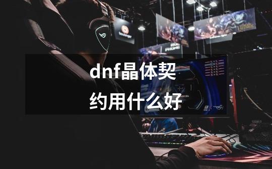 dnf晶体契约用什么好-第1张-游戏信息-龙启网