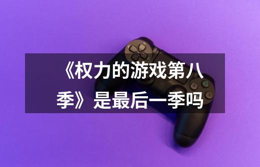 《权力的游戏第八季》是最后一季吗-第1张-游戏信息-龙启网