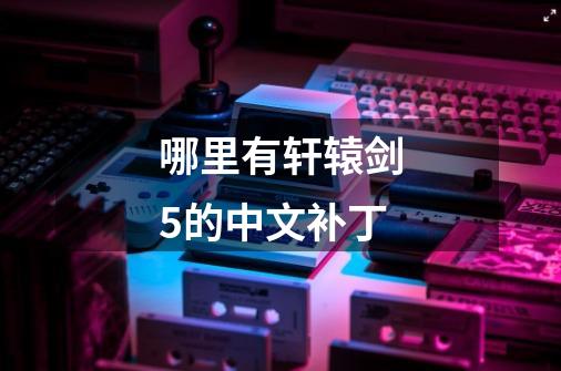 哪里有轩辕剑5的中文补丁-第1张-游戏信息-龙启网