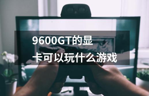 9600GT的显卡可以玩什么游戏-第1张-游戏信息-龙启网