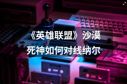 《英雄联盟》沙漠死神如何对线纳尔-第1张-游戏信息-龙启网