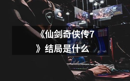 《仙剑奇侠传7》结局是什么-第1张-游戏信息-龙启网