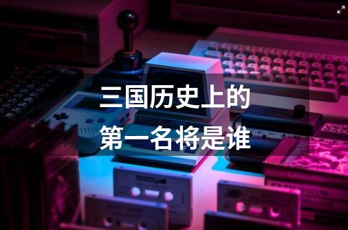 三国历史上的第一名将是谁-第1张-游戏信息-龙启网
