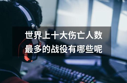 世界上十大伤亡人数最多的战役有哪些呢-第1张-游戏信息-龙启网