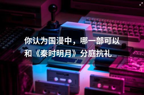 你认为国漫中,哪一部可以和《秦时明月》分庭抗礼-第1张-游戏信息-龙启网