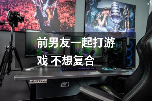 前男友一起打游戏 不想复合-第1张-游戏信息-龙启网