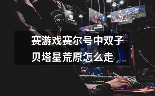 赛游戏赛尔号中双子贝塔星荒原怎么走-第1张-游戏信息-龙启网