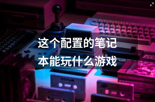这个配置的笔记本能玩什么游戏-第1张-游戏信息-龙启网