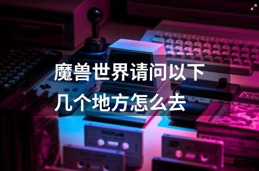 魔兽世界请问以下几个地方怎么去-第1张-游戏信息-龙启网