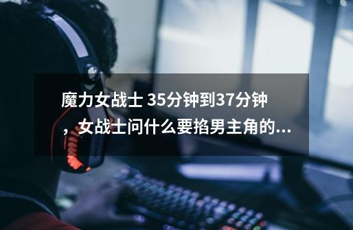 魔力女战士 35分钟到37分钟,女战士问什么要掐男主角的脖子啊,之后女战士什么会流泪啊-第1张-游戏信息-龙启网
