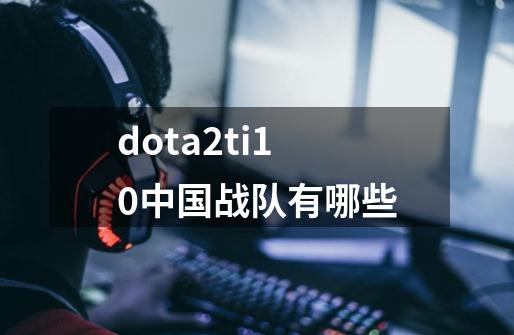 dota2ti10中国战队有哪些-第1张-游戏信息-龙启网
