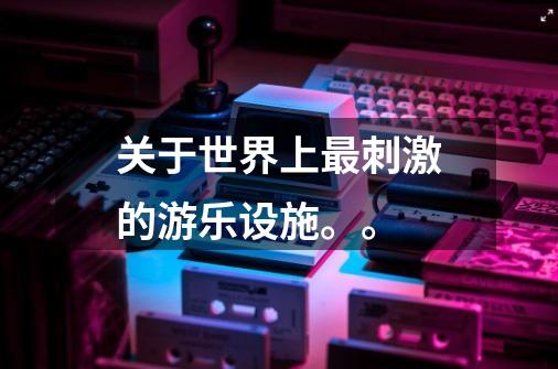 关于世界上最刺激的游乐设施。。-第1张-游戏信息-龙启网
