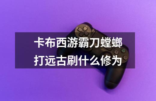 卡布西游霸刀螳螂打远古刷什么修为-第1张-游戏信息-龙启网