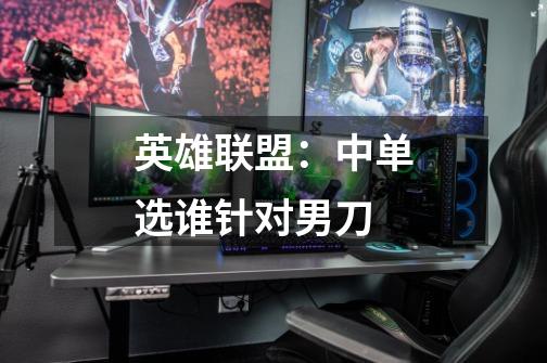 英雄联盟:中单选谁针对男刀-第1张-游戏信息-龙启网