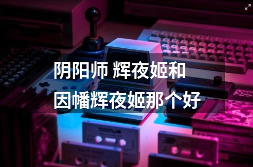 阴阳师 辉夜姬和因幡辉夜姬那个好-第1张-游戏信息-龙启网