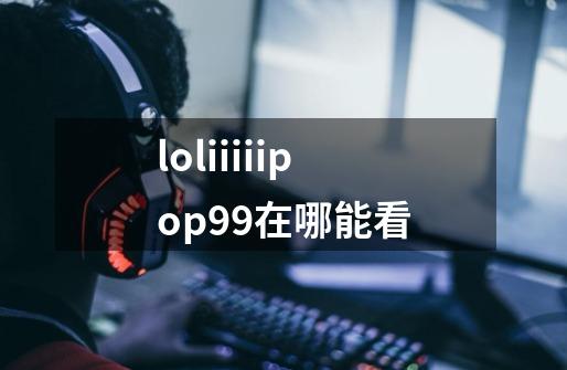 loliiiiipop99在哪能看-第1张-游戏信息-龙启网