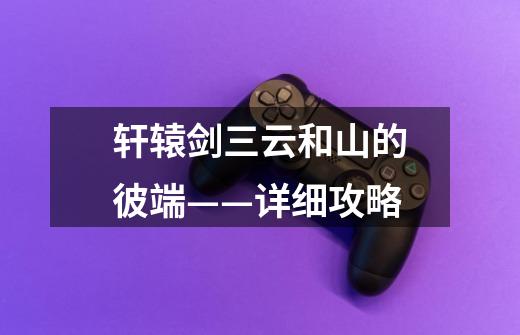 轩辕剑三云和山的彼端——详细攻略-第1张-游戏信息-龙启网