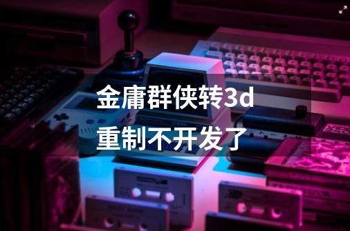 金庸群侠转3d重制不开发了-第1张-游戏信息-龙启网