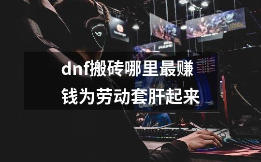 dnf搬砖哪里最赚钱为劳动套肝起来-第1张-游戏信息-龙启网