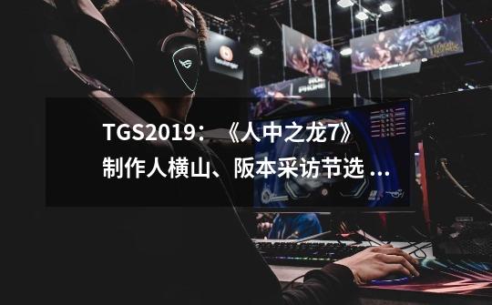 TGS2019:《人中之龙7》制作人横山、阪本采访节选 附TGS试玩感受-第1张-游戏信息-龙启网