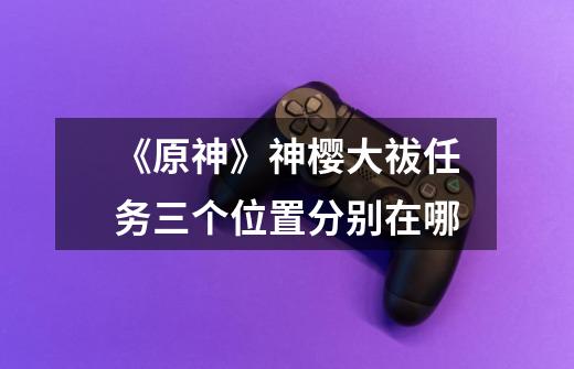 《原神》神樱大祓任务三个位置分别在哪-第1张-游戏信息-龙启网