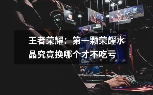 王者荣耀:第一颗荣耀水晶究竟换哪个才不吃亏-第1张-游戏信息-龙启网