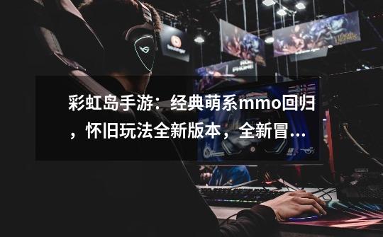 彩虹岛手游:经典萌系mmo回归,怀旧玩法全新版本,全新冒险!-第1张-游戏信息-龙启网
