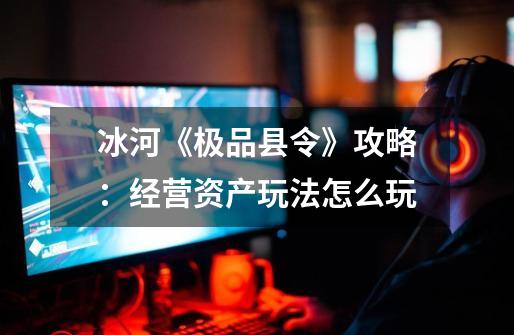冰河《极品县令》攻略:经营资产玩法怎么玩-第1张-游戏信息-龙启网