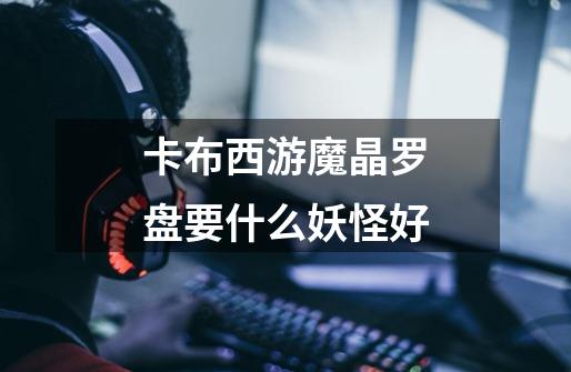 卡布西游魔晶罗盘要什么妖怪好-第1张-游戏信息-龙启网