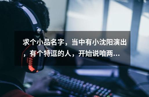 求个小品名字，当中有小沈阳演出，有个特逗的人，开始说咱两比划比划的人演的爹他媳妇装死。-第1张-游戏信息-龙启网