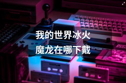 我的世界冰火魔龙在哪下戴-第1张-游戏信息-龙启网
