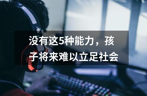 没有这5种能力,孩子将来难以立足社会-第1张-游戏信息-龙启网