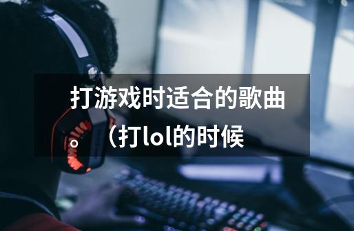 打游戏时适合的歌曲。（打lol的时候-第1张-游戏信息-龙启网