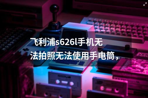 飞利浦s626l手机无法拍照无法使用手电筒，-第1张-游戏信息-龙启网
