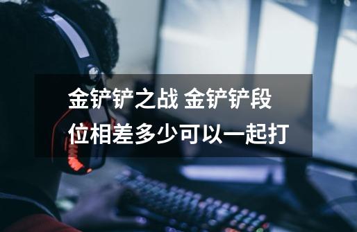 金铲铲之战 金铲铲段位相差多少可以一起打-第1张-游戏信息-龙启网