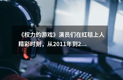 《权力的游戏》演员们在红毯上人精彩时刻,从2011年到2019年-第1张-游戏信息-龙启网