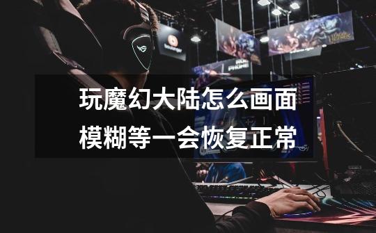 玩魔幻大陆怎么画面模糊等一会恢复正常-第1张-游戏信息-龙启网
