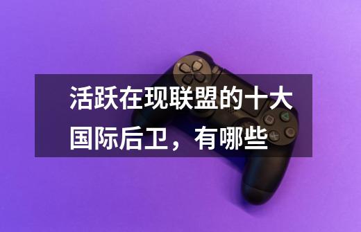 活跃在现联盟的十大国际后卫,有哪些-第1张-游戏信息-龙启网