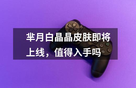 芈月白晶晶皮肤即将上线,值得入手吗-第1张-游戏信息-龙启网