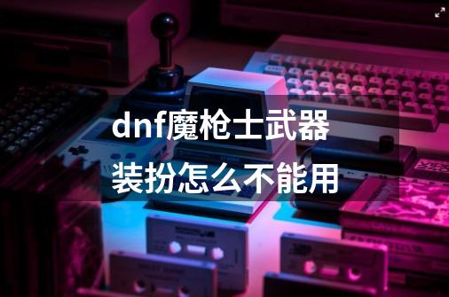 dnf魔枪士武器装扮怎么不能用-第1张-游戏信息-龙启网