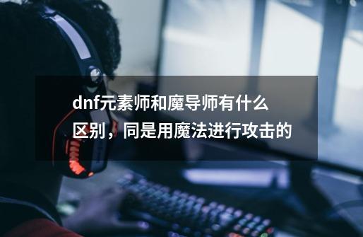 dnf元素师和魔导师有什么区别,同是用魔法进行攻击的-第1张-游戏信息-龙启网