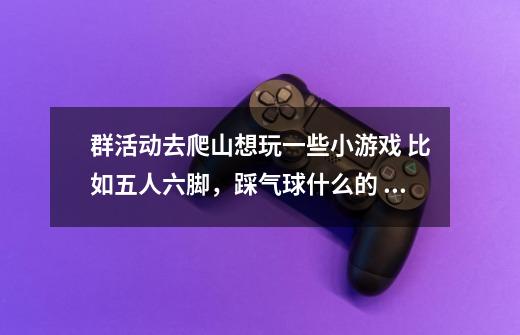 群活动去爬山想玩一些小游戏 比如五人六脚，踩气球什么的 还有哪些小时候玩过的游戏 跪求-第1张-游戏信息-龙启网